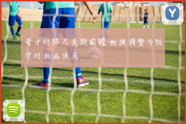 奇才对阵尼克斯前瞻 轮换调整与防守对抗成焦点