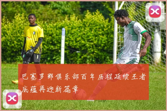 巴塞罗那俱乐部百年历程延续王者底蕴再迎新篇章